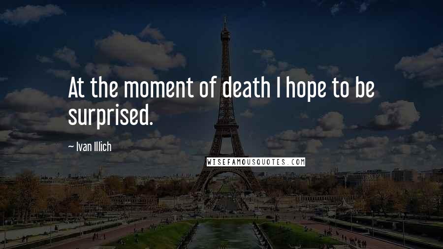 Ivan Illich Quotes: At the moment of death I hope to be surprised.