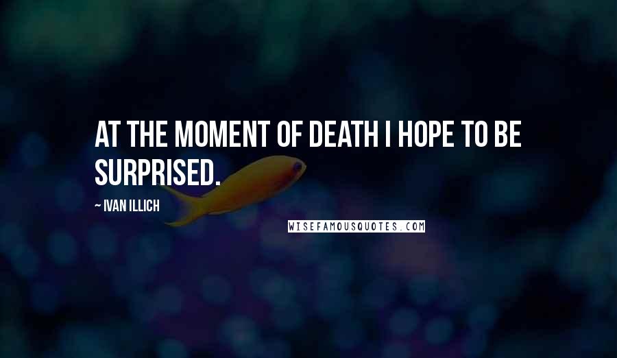 Ivan Illich Quotes: At the moment of death I hope to be surprised.