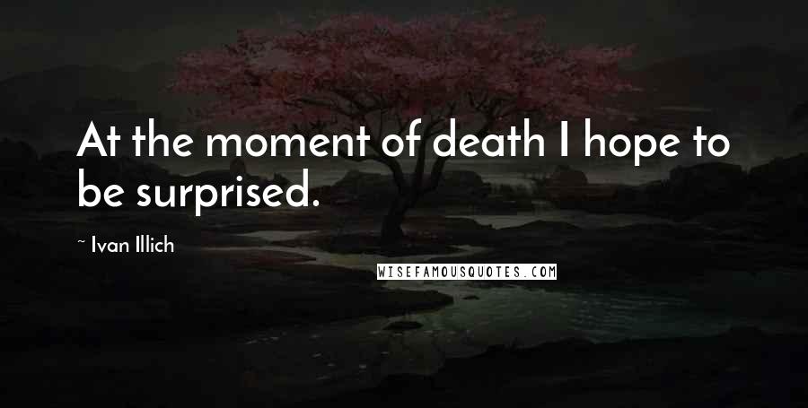 Ivan Illich Quotes: At the moment of death I hope to be surprised.