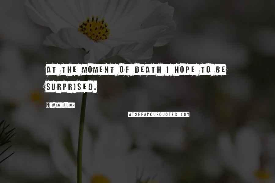 Ivan Illich Quotes: At the moment of death I hope to be surprised.