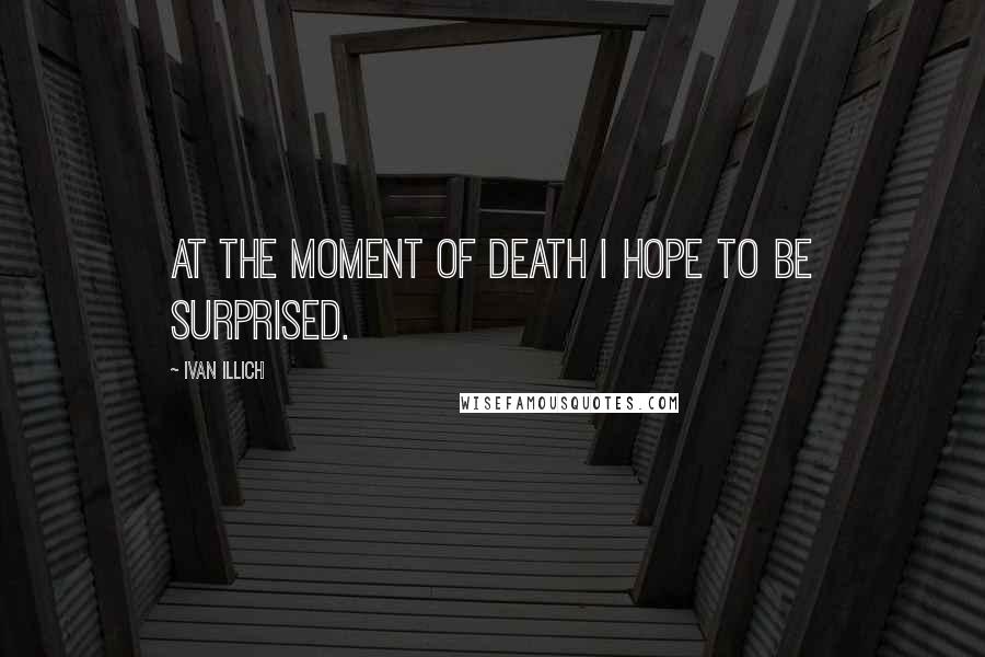 Ivan Illich Quotes: At the moment of death I hope to be surprised.