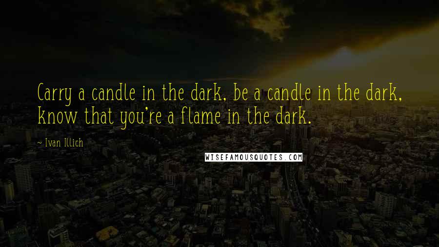 Ivan Illich Quotes: Carry a candle in the dark, be a candle in the dark, know that you're a flame in the dark.