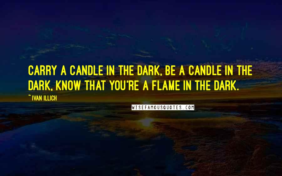 Ivan Illich Quotes: Carry a candle in the dark, be a candle in the dark, know that you're a flame in the dark.