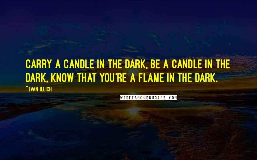 Ivan Illich Quotes: Carry a candle in the dark, be a candle in the dark, know that you're a flame in the dark.