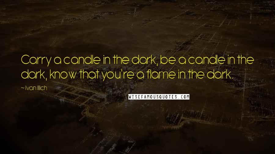 Ivan Illich Quotes: Carry a candle in the dark, be a candle in the dark, know that you're a flame in the dark.