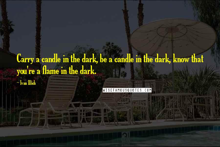 Ivan Illich Quotes: Carry a candle in the dark, be a candle in the dark, know that you're a flame in the dark.