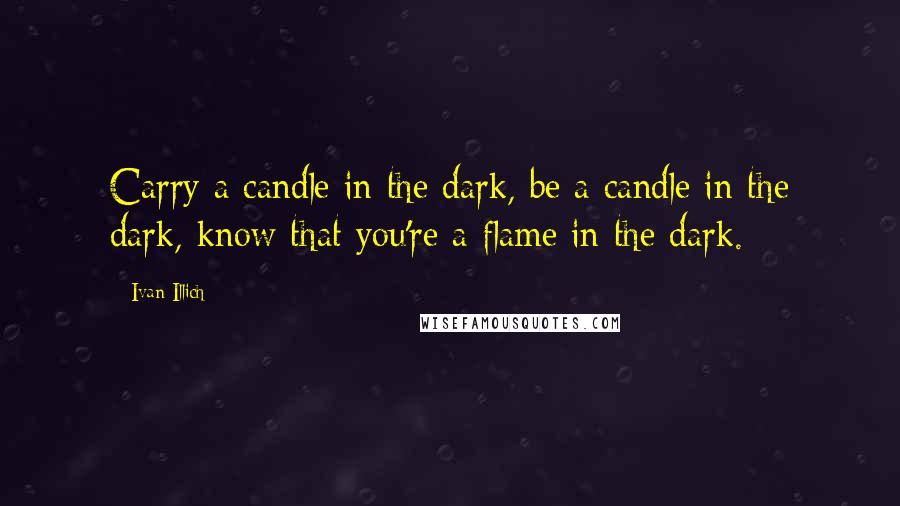 Ivan Illich Quotes: Carry a candle in the dark, be a candle in the dark, know that you're a flame in the dark.