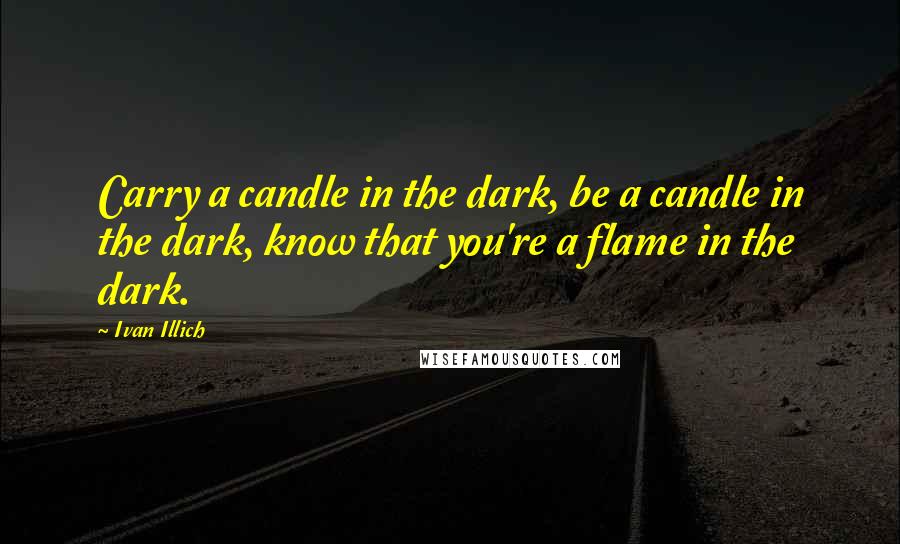 Ivan Illich Quotes: Carry a candle in the dark, be a candle in the dark, know that you're a flame in the dark.