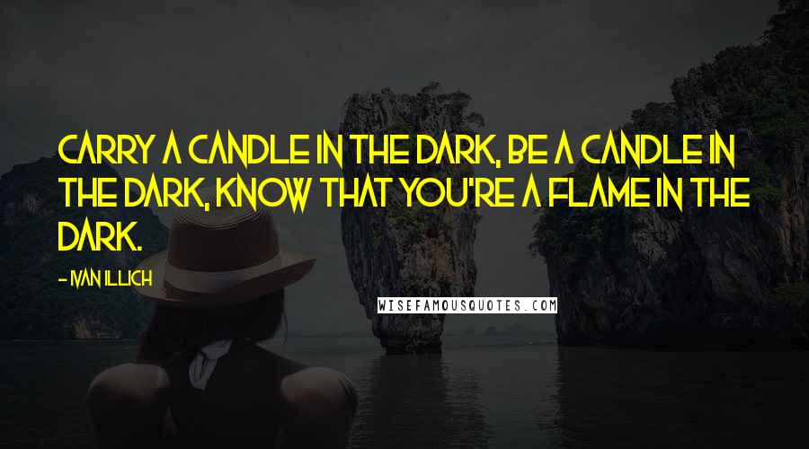 Ivan Illich Quotes: Carry a candle in the dark, be a candle in the dark, know that you're a flame in the dark.