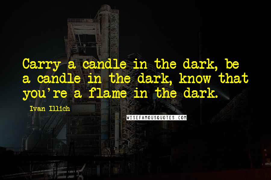 Ivan Illich Quotes: Carry a candle in the dark, be a candle in the dark, know that you're a flame in the dark.