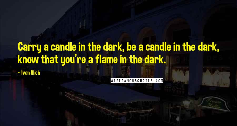 Ivan Illich Quotes: Carry a candle in the dark, be a candle in the dark, know that you're a flame in the dark.