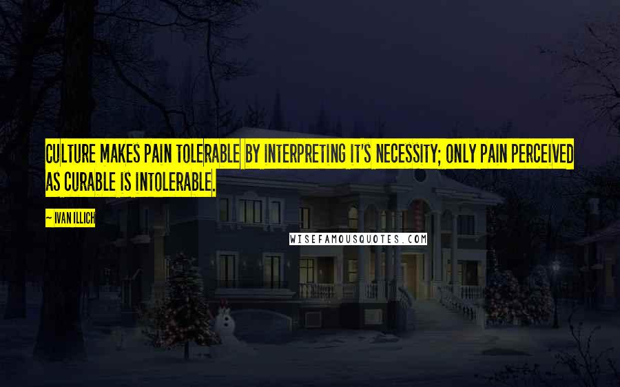 Ivan Illich Quotes: Culture makes pain tolerable by interpreting it's necessity; only pain perceived as curable is intolerable.