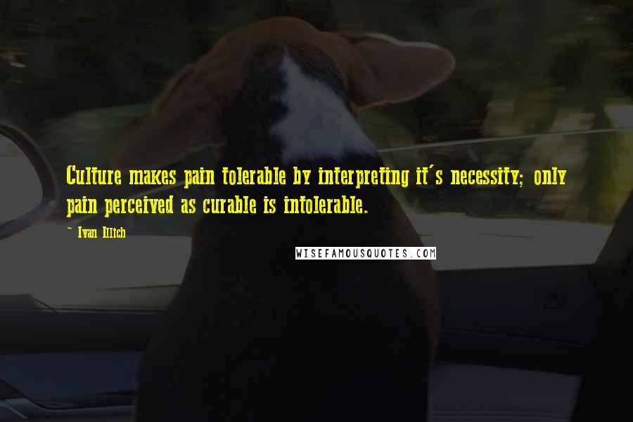 Ivan Illich Quotes: Culture makes pain tolerable by interpreting it's necessity; only pain perceived as curable is intolerable.