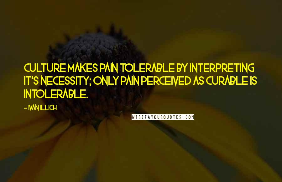 Ivan Illich Quotes: Culture makes pain tolerable by interpreting it's necessity; only pain perceived as curable is intolerable.