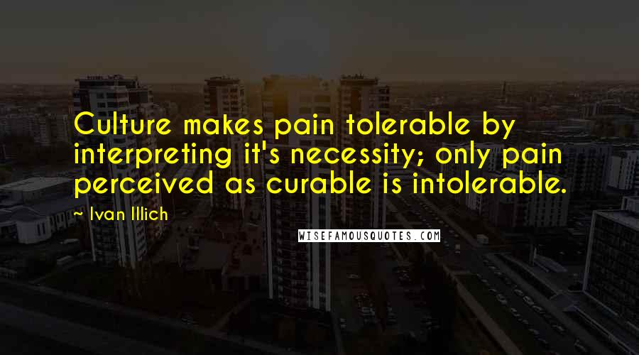Ivan Illich Quotes: Culture makes pain tolerable by interpreting it's necessity; only pain perceived as curable is intolerable.