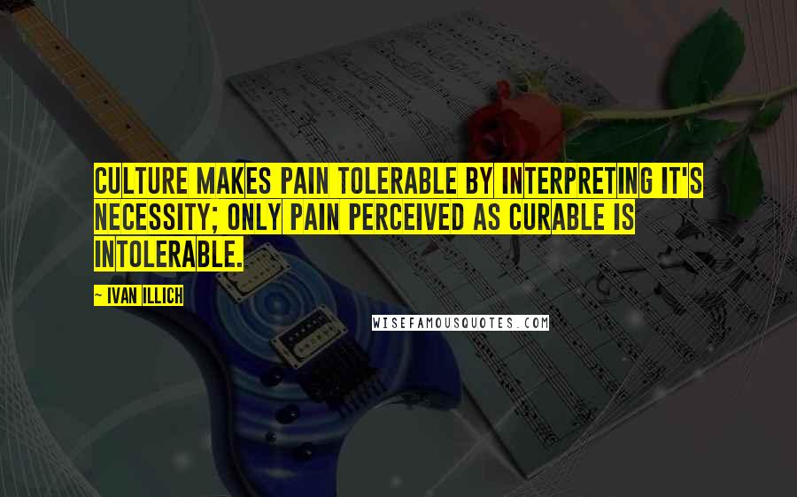 Ivan Illich Quotes: Culture makes pain tolerable by interpreting it's necessity; only pain perceived as curable is intolerable.