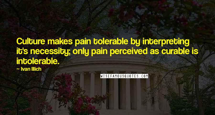 Ivan Illich Quotes: Culture makes pain tolerable by interpreting it's necessity; only pain perceived as curable is intolerable.