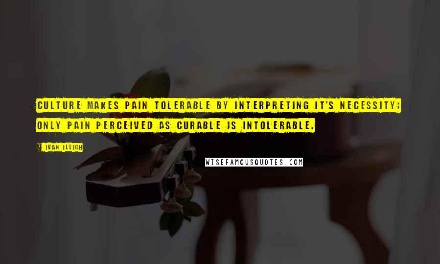 Ivan Illich Quotes: Culture makes pain tolerable by interpreting it's necessity; only pain perceived as curable is intolerable.