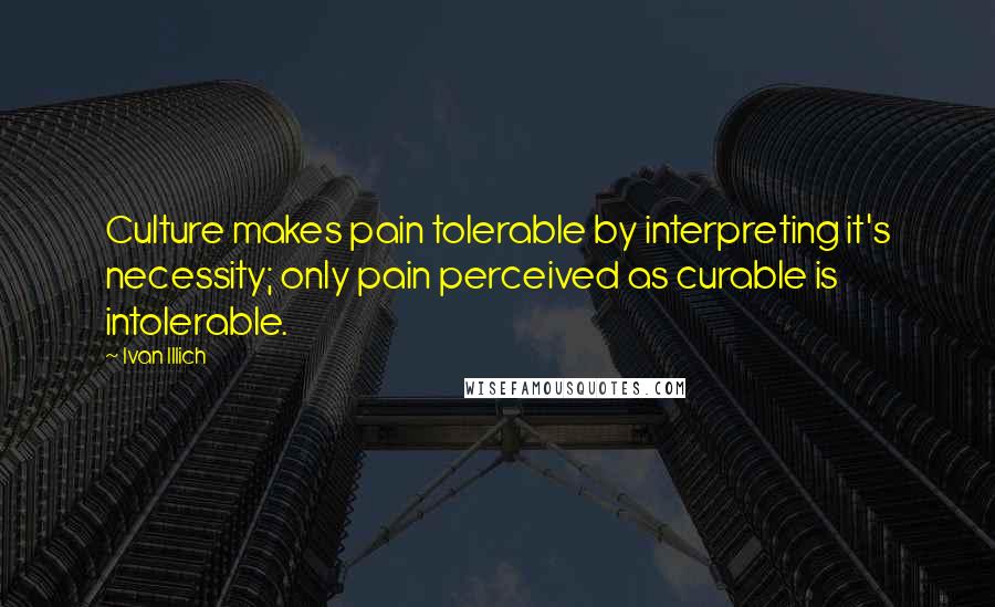 Ivan Illich Quotes: Culture makes pain tolerable by interpreting it's necessity; only pain perceived as curable is intolerable.