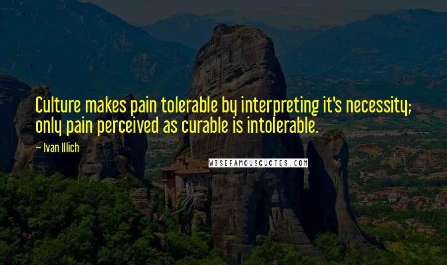 Ivan Illich Quotes: Culture makes pain tolerable by interpreting it's necessity; only pain perceived as curable is intolerable.