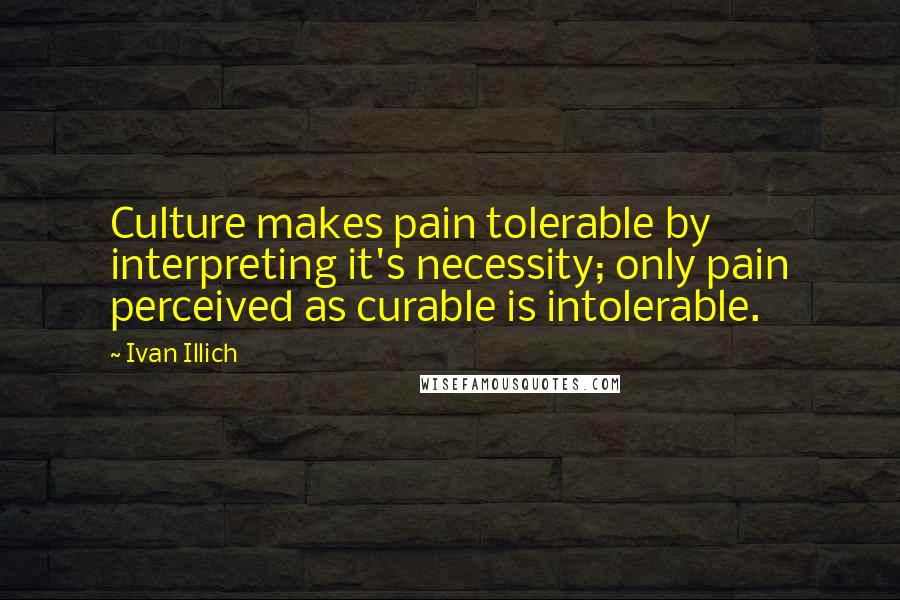 Ivan Illich Quotes: Culture makes pain tolerable by interpreting it's necessity; only pain perceived as curable is intolerable.