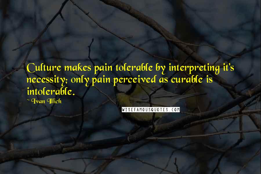 Ivan Illich Quotes: Culture makes pain tolerable by interpreting it's necessity; only pain perceived as curable is intolerable.