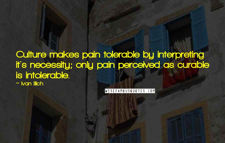 Ivan Illich Quotes: Culture makes pain tolerable by interpreting it's necessity; only pain perceived as curable is intolerable.