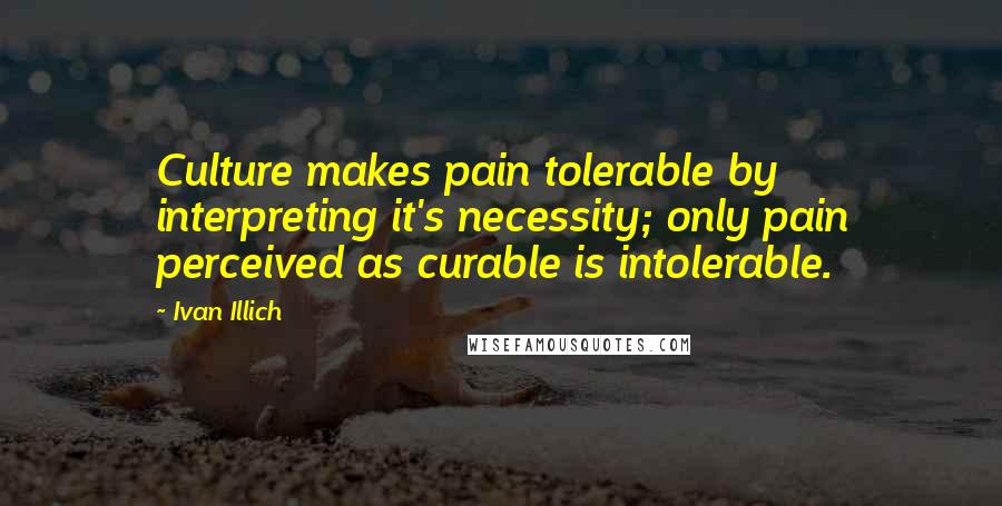 Ivan Illich Quotes: Culture makes pain tolerable by interpreting it's necessity; only pain perceived as curable is intolerable.