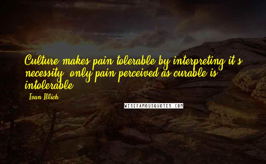 Ivan Illich Quotes: Culture makes pain tolerable by interpreting it's necessity; only pain perceived as curable is intolerable.