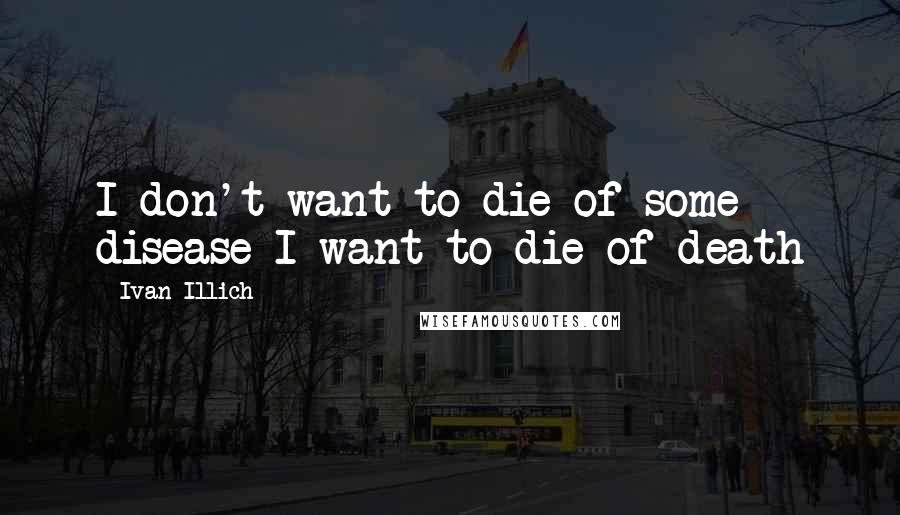 Ivan Illich Quotes: I don't want to die of some disease I want to die of death