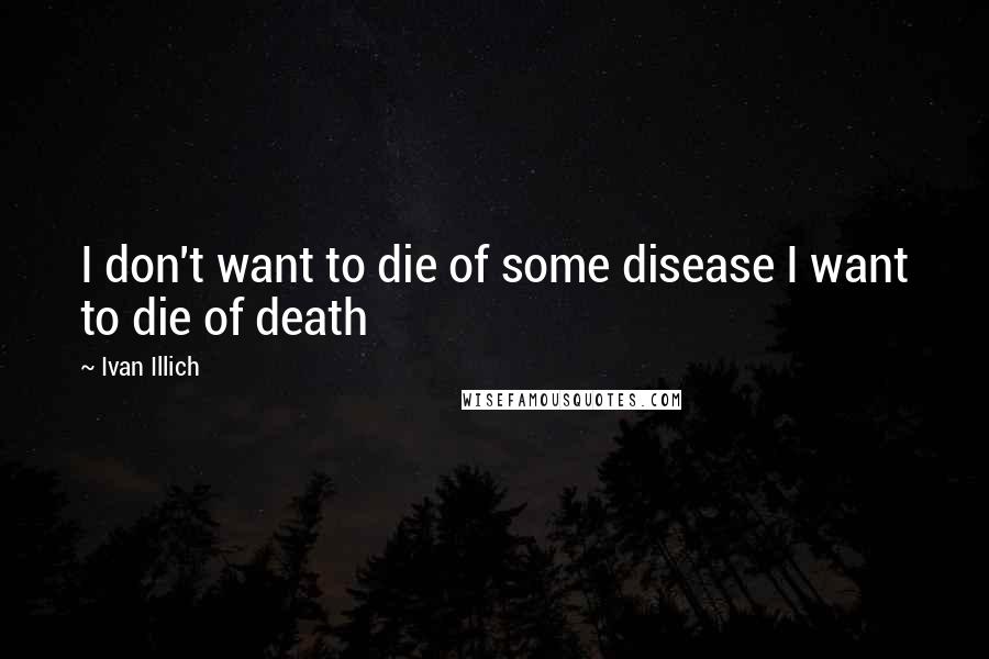 Ivan Illich Quotes: I don't want to die of some disease I want to die of death