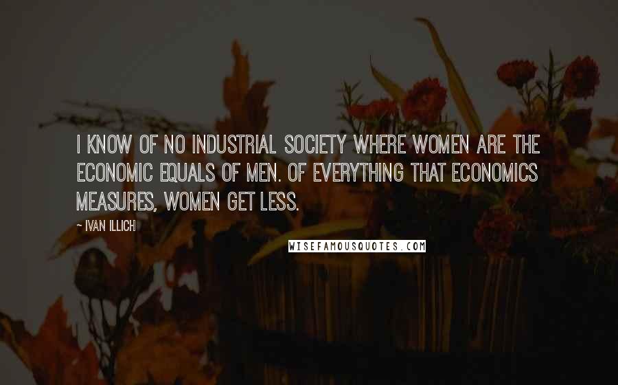Ivan Illich Quotes: I know of no industrial society where women are the economic equals of men. Of everything that economics measures, women get less.