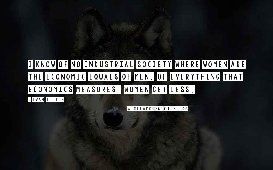Ivan Illich Quotes: I know of no industrial society where women are the economic equals of men. Of everything that economics measures, women get less.