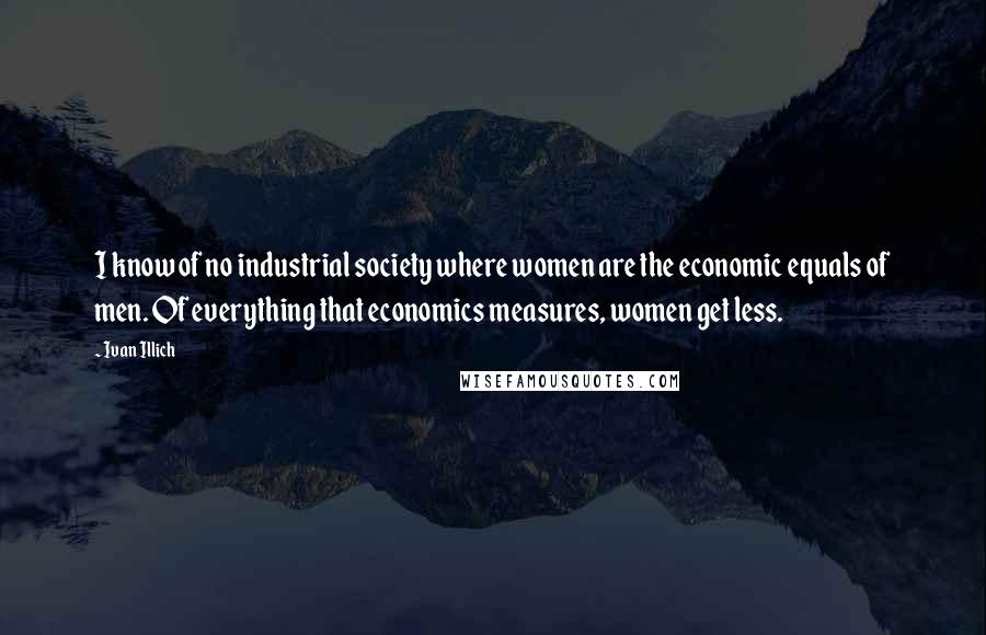 Ivan Illich Quotes: I know of no industrial society where women are the economic equals of men. Of everything that economics measures, women get less.
