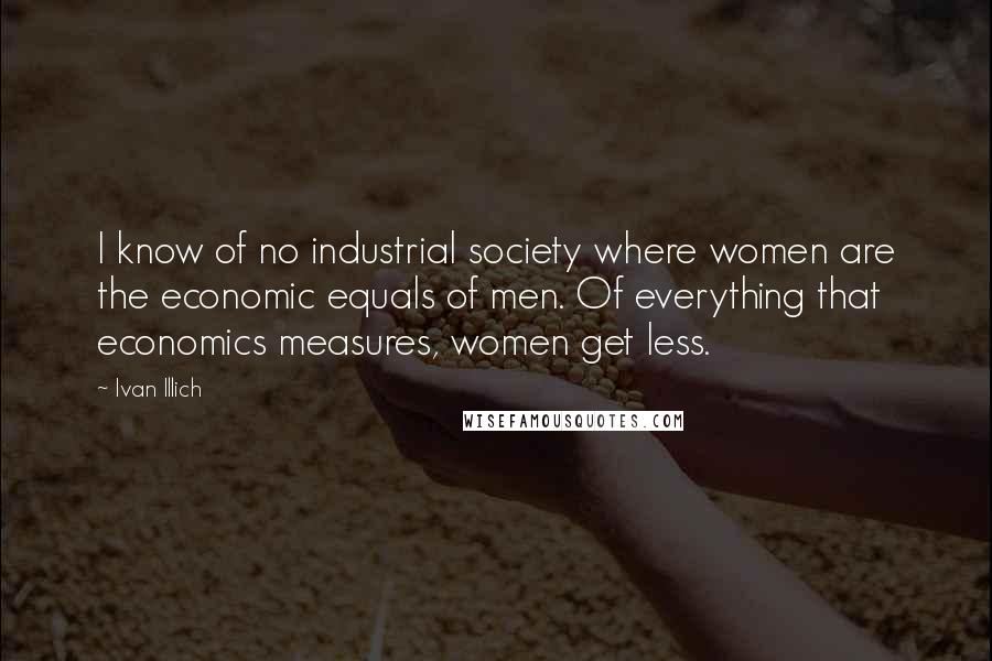 Ivan Illich Quotes: I know of no industrial society where women are the economic equals of men. Of everything that economics measures, women get less.