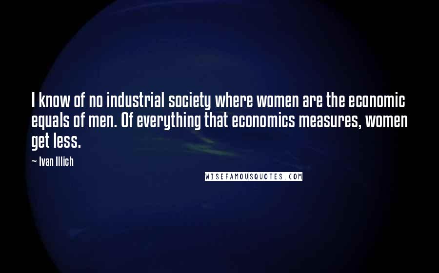 Ivan Illich Quotes: I know of no industrial society where women are the economic equals of men. Of everything that economics measures, women get less.