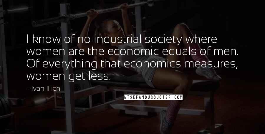 Ivan Illich Quotes: I know of no industrial society where women are the economic equals of men. Of everything that economics measures, women get less.