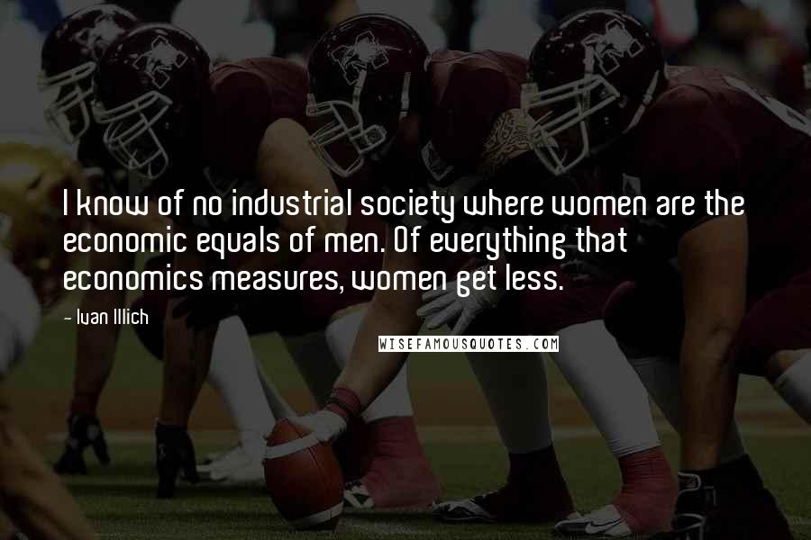 Ivan Illich Quotes: I know of no industrial society where women are the economic equals of men. Of everything that economics measures, women get less.