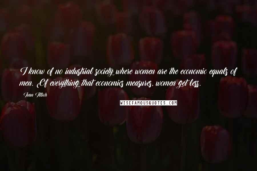 Ivan Illich Quotes: I know of no industrial society where women are the economic equals of men. Of everything that economics measures, women get less.