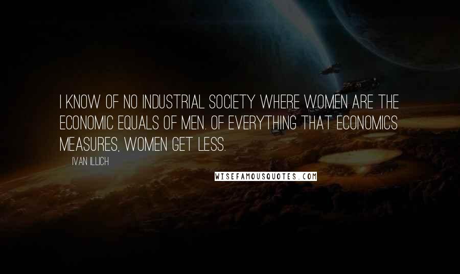 Ivan Illich Quotes: I know of no industrial society where women are the economic equals of men. Of everything that economics measures, women get less.