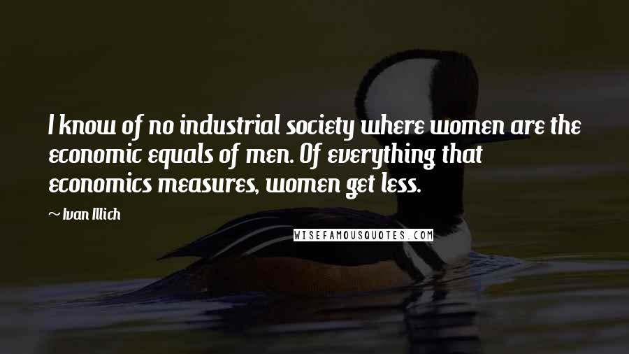 Ivan Illich Quotes: I know of no industrial society where women are the economic equals of men. Of everything that economics measures, women get less.