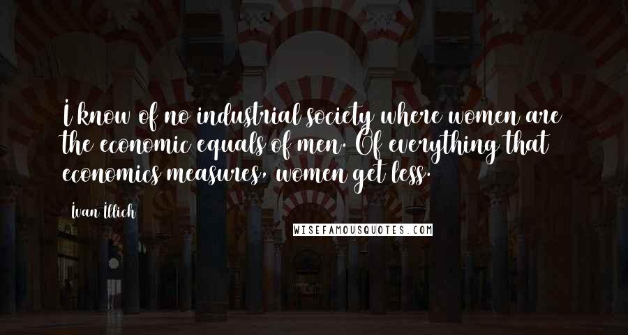 Ivan Illich Quotes: I know of no industrial society where women are the economic equals of men. Of everything that economics measures, women get less.