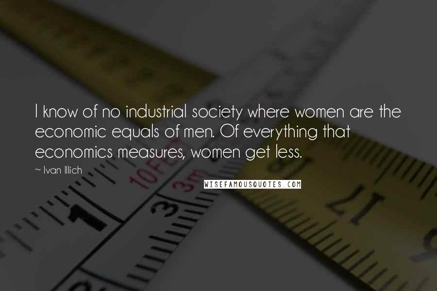 Ivan Illich Quotes: I know of no industrial society where women are the economic equals of men. Of everything that economics measures, women get less.