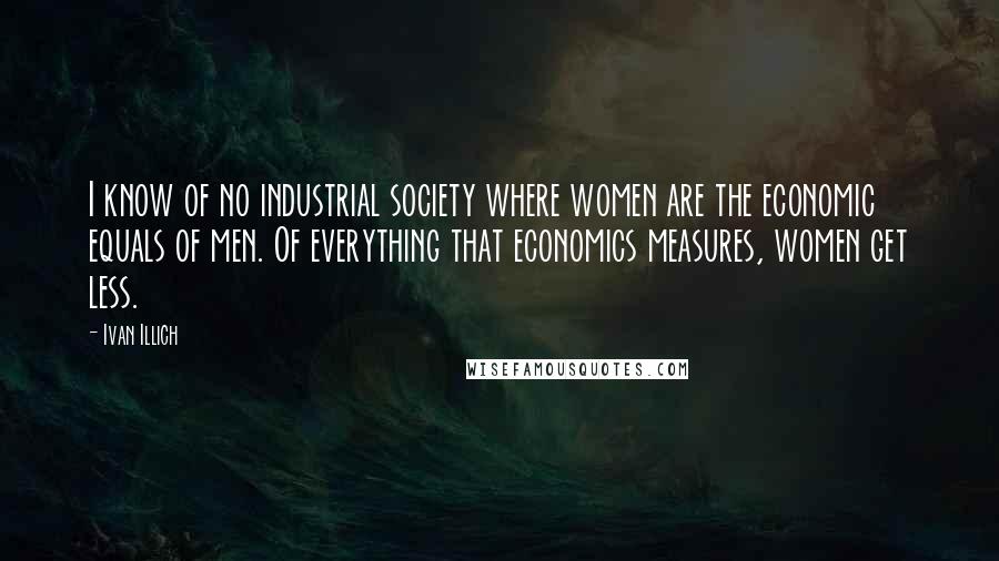Ivan Illich Quotes: I know of no industrial society where women are the economic equals of men. Of everything that economics measures, women get less.