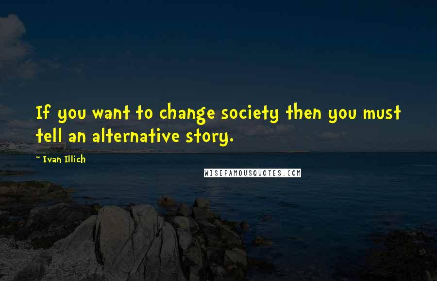 Ivan Illich Quotes: If you want to change society then you must tell an alternative story.