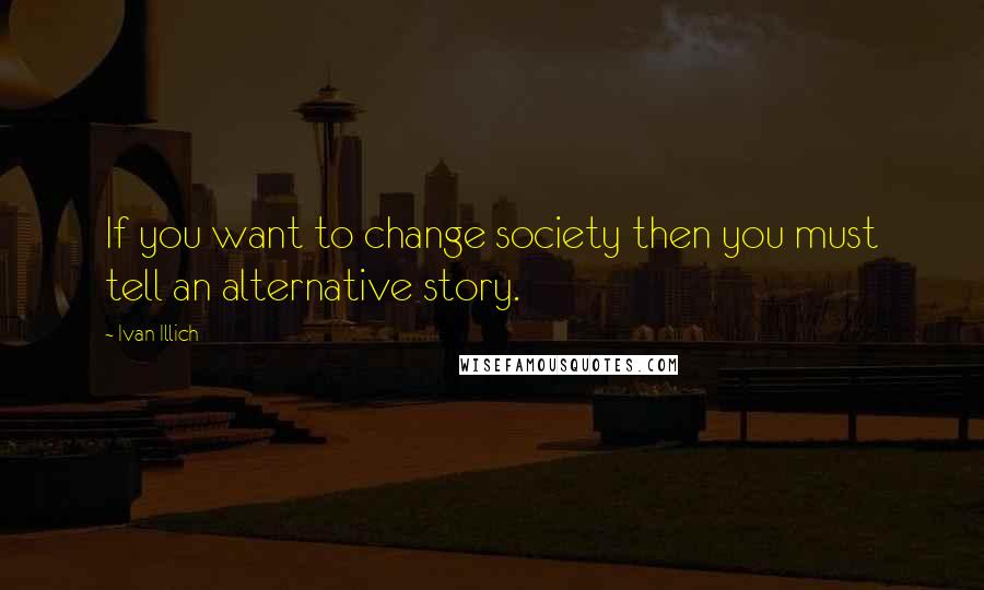 Ivan Illich Quotes: If you want to change society then you must tell an alternative story.