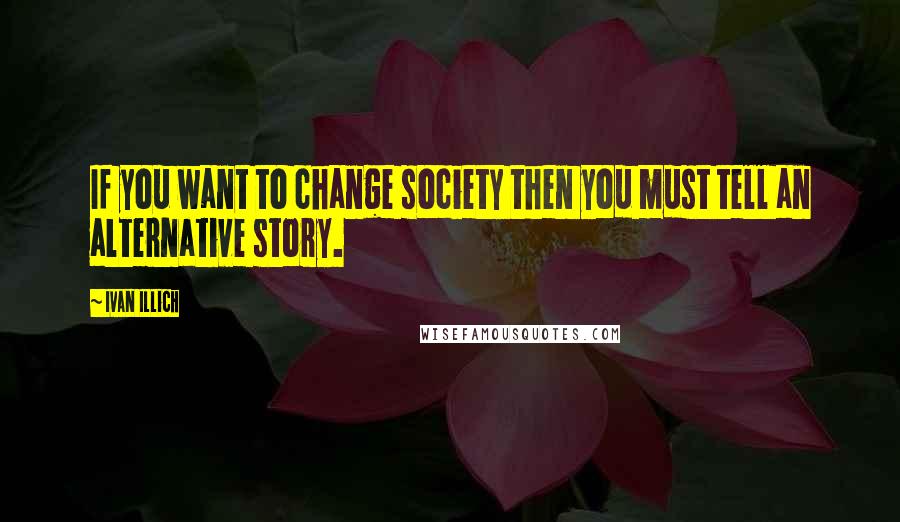 Ivan Illich Quotes: If you want to change society then you must tell an alternative story.