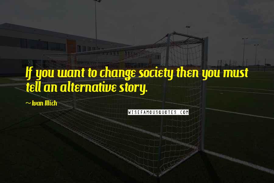 Ivan Illich Quotes: If you want to change society then you must tell an alternative story.