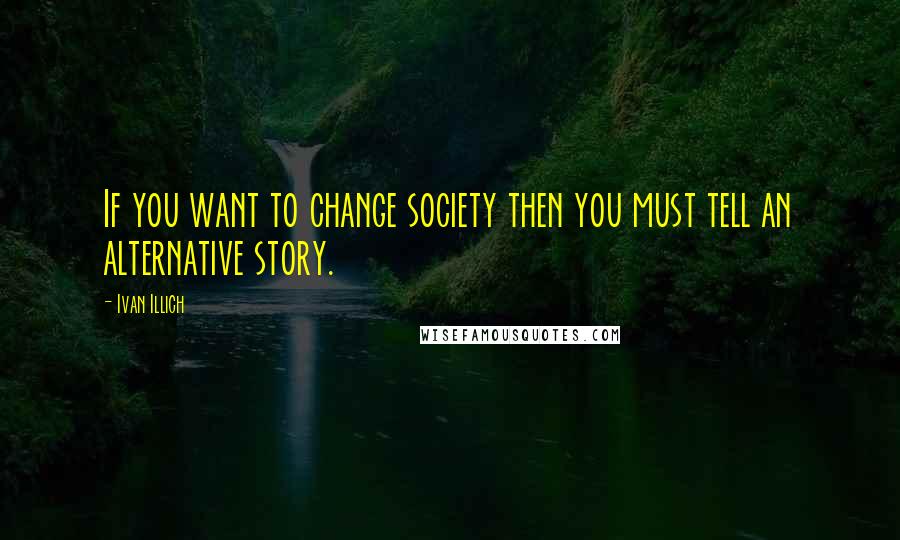 Ivan Illich Quotes: If you want to change society then you must tell an alternative story.