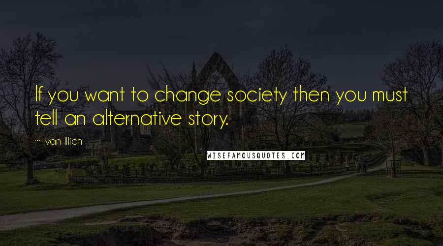 Ivan Illich Quotes: If you want to change society then you must tell an alternative story.